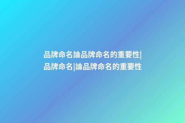 品牌命名論品牌命名的重要性|品牌命名|論品牌命名的重要性-第1張-商標(biāo)起名-玄機(jī)派